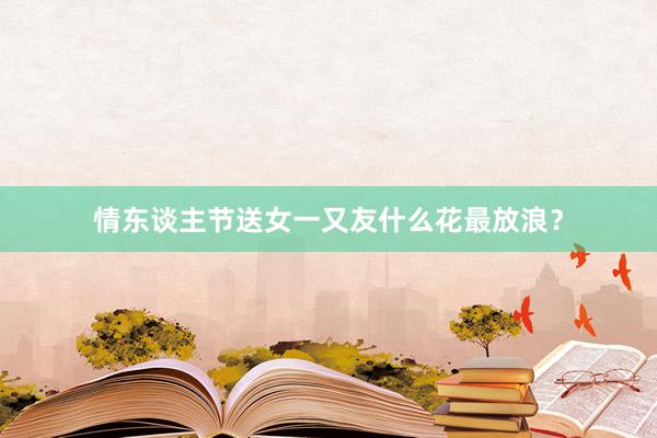 情东谈主节送女一又友什么花最放浪？